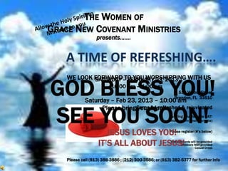 THE WOMEN OF
GRACE NEW COVENANT MINISTRIES
                   presents…….




    WE LOOK FORWARD– FEBRUARY 23, 2013 WITH US
            SATURDAY TO YOU WORSHIPPING

GOD BLESS YOU!            10:00 am – 1:00 pm

             Saturday – Feb 23, 2013 – 10:00 am
                                                               513 Wilbur Street
                                                             Brandon, FL 33510




SEE YOU SOON!
                   Please bring Come friends
                                your be refreshed & rejuvinated
                                                          & bring your favorite HAT!
                                                     (opportunity to win small door prize)



                       JESUS LOVES YOU! register (#’s below)
                                     Please


                    IT’S ALL ABOUT JESUS!                 Refreshments will be provided
                                                                Childcare NOT provided
                                                                          Casual Dress


    Please call (813) 388-3886 ; (212) 300-3586; or (813) 382-5377 for further info
 
