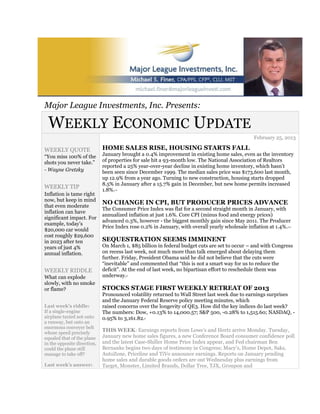 Major League Investments, Inc. Presents:

 WEEKLY ECONOMIC UPDATE
                                                                                               February 25, 2013

WEEKLY QUOTE                 HOME SALES RISE, HOUSING STARTS FALL
“You miss 100% of the        January brought a 0.4% improvement in existing home sales, even as the inventory
shots you never take.”       of properties for sale hit a 93-month low. The National Association of Realtors
                             reported a 25% year-over-year decline in existing home inventory, which hasn’t
- Wayne Gretzky              been seen since December 1999. The median sales price was $173,600 last month,
                             up 12.9% from a year ago. Turning to new construction, housing starts dropped
                             8.5% in January after a 15.7% gain in December, but new home permits increased
WEEKLY TIP
                             1.8%.1,2

Inflation is tame right
now, but keep in mind
                             NO CHANGE IN CPI, BUT PRODUCER PRICES ADVANCE
that even moderate
                             The Consumer Price Index was flat for a second straight month in January, with
inflation can have
                             annualized inflation at just 1.6%. Core CPI (minus food and energy prices)
significant impact. For
                             advanced 0.3%, however - the biggest monthly gain since May 2011. The Producer
example, today’s
                             Price Index rose 0.2% in January, with overall yearly wholesale inflation at 1.4%.
                                                                                                             3,4
$20,000 car would
cost roughly $29,600
in 2023 after ten            SEQUESTRATION SEEMS IMMINENT
years of just 4%             On March 1, $85 billion in federal budget cuts are set to occur – and with Congress
annual inflation.            on recess last week, not much more than talk emerged about delaying them
                             further. Friday, President Obama said he did not believe that the cuts were
                             “inevitable” and commented that “this is not a smart way for us to reduce the
WEEKLY RIDDLE                deficit”. At the end of last week, no bipartisan effort to reschedule them was
What can explode             underway.  5



slowly, with no smoke
or flame?                    STOCKS STAGE FIRST WEEKLY RETREAT OF 2013
                             Pronounced volatility returned to Wall Street last week due to earnings surprises
                             and the January Federal Reserve policy meeting minutes, which
Last week’s riddle:          raised concerns over the longevity of QE3. How did the key indices do last week?
If a single-engine           The numbers: Dow, +0.13% to 14,000.57; S&P 500, -0.28% to 1,515.60; NASDAQ, -
airplane taxied not onto     0.95% to 3,161.82.6

a runway, but onto an
enormous conveyer belt
whose speed precisely
                             THIS WEEK: Earnings reports from Lowe’s and Hertz arrive Monday. Tuesday,
equaled that of the plane    January new home sales figures, a new Conference Board consumer confidence poll
in the opposite direction,   and the latest Case-Shiller Home Price Index appear, and Fed chairman Ben
could the plane still        Bernanke begins two days of testimony in Congress; Macy’s, Home Depot, Saks,
manage to take off?          AutoZone, Priceline and TiVo announce earnings. Reports on January pending
                             home sales and durable goods orders are out Wednesday plus earnings from
Last week’s answer:          Target, Monster, Limited Brands, Dollar Tree, TJX, Groupon and
 