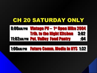 CH 20 SATURDAY ONLYCH 20 SATURDAY ONLY
1:001:00AM/PMAM/PM Future Comm. Media in NYSFuture Comm. Media in NYS 1:321:32
8:008:00AM/PMAM/PM Vintage PV – 1Vintage PV – 1stst
Open Mike 2004Open Mike 2004
Trib. to the Night KitchenTrib. to the Night Kitchen 3:023:02
11:0211:02AM/PMAM/PM Put. Valley Food PantryPut. Valley Food Pantry :04:04
 
