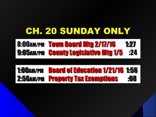 CH. 20 SUNDAY ONLYCH. 20 SUNDAY ONLY
8:008:00AM/PMAM/PM Town Board Mtg 2/17/16Town Board Mtg 2/17/16 1:271:27
9:059:05AM/PMAM/PM County Legislative Mtg 1/5County Legislative Mtg 1/5 :24:24
1:001:00AM/PMAM/PM Board of Education 1/21/16Board of Education 1/21/16 1:561:56
2:562:56AM/PMAM/PM Property Tax ExemptionsProperty Tax Exemptions :08:08
 