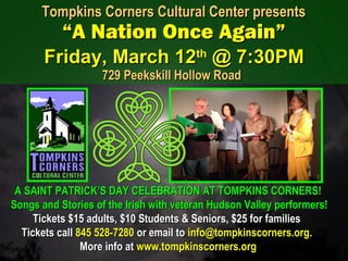 A SAINT PATRICK’S DAY CELEBRATION AT TOMPKINS CORNERS!A SAINT PATRICK’S DAY CELEBRATION AT TOMPKINS CORNERS!
Songs and Stories of the Irish with veteran Hudson Valley performers!Songs and Stories of the Irish with veteran Hudson Valley performers!
Tickets $15 adults, $10 Students & Seniors, $25 for familiesTickets $15 adults, $10 Students & Seniors, $25 for families
Tickets callTickets call 845 528-7280845 528-7280 or email toor email to info@tompkinscorners.orginfo@tompkinscorners.org..
More info atMore info at www.tompkinscorners.orgwww.tompkinscorners.org
Tompkins Corners Cultural Center presentsTompkins Corners Cultural Center presents
“A Nation Once Again”“A Nation Once Again”
Friday, March 12Friday, March 12thth
@ 7:30PM@ 7:30PM
729 Peekskill Hollow Road729 Peekskill Hollow Road
 