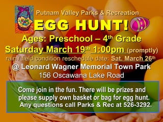 Putnam Valley Parks & RecreationPutnam Valley Parks & Recreation
EGG HUNT!EGG HUNT!
Ages: Preschool – 4Ages: Preschool – 4thth
GradeGrade
Saturday March 19Saturday March 19thth
1:00pm1:00pm (promptly)(promptly)
rain / field condition reschedule date:rain / field condition reschedule date: Sat. March 26Sat. March 26thth
@ Leonard Wagner Memorial Town Park@ Leonard Wagner Memorial Town Park
156 Oscawana Lake Road156 Oscawana Lake Road
Come join in the fun. There will be prizes andCome join in the fun. There will be prizes and
please supply own basket or bag for egg hunt.please supply own basket or bag for egg hunt.
Any questions call Parks & Rec at 526-3292.Any questions call Parks & Rec at 526-3292.
 
