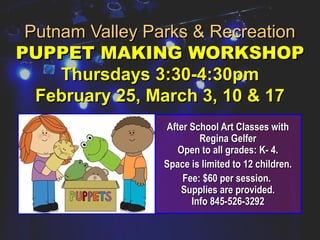 Putnam Valley Parks & RecreationPutnam Valley Parks & Recreation
PUPPET MAKING WORKSHOPPUPPET MAKING WORKSHOP
Thursdays 3:30-4:30pmThursdays 3:30-4:30pm
February 25, March 3, 10 & 17February 25, March 3, 10 & 17
After School Art Classes withAfter School Art Classes with
Regina GelferRegina Gelfer
Open to all grades: K- 4.Open to all grades: K- 4.
Space is limited to 12 children.Space is limited to 12 children.
Fee: $60 per session.Fee: $60 per session.
Supplies are provided.Supplies are provided.
Info 845-526-3292Info 845-526-3292
 