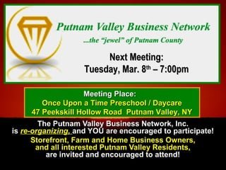 The Putnam Valley Business Network, Inc.The Putnam Valley Business Network, Inc.
isis re-organizing,re-organizing,  and YOU are encouraged to participate!and YOU are encouraged to participate!
Storefront, Farm and Home Business Owners,Storefront, Farm and Home Business Owners,
and all interested Putnam Valley Residents,and all interested Putnam Valley Residents,
are invited and encouraged to attend!are invited and encouraged to attend!
Next Meeting:Next Meeting:
Tuesday, Mar. 8Tuesday, Mar. 8thth
– 7:00pm– 7:00pm
Meeting Place:Meeting Place:
Once Upon a Time Preschool / DaycareOnce Upon a Time Preschool / Daycare
47 Peekskill Hollow Road Putnam Valley, NY47 Peekskill Hollow Road Putnam Valley, NY
 
