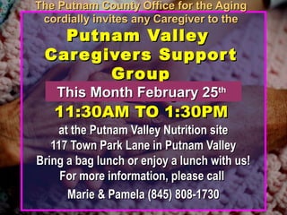 The Putnam County Office for the AgingThe Putnam County Office for the Aging
cordially invites any Caregiver to thecordially invites any Caregiver to the
Putnam ValleyPutnam Valley
Caregivers SupportCaregivers Support
GroupGroup
Third Thursdays fromThird Thursdays from
11:30AM TO 1:30PM11:30AM TO 1:30PM
at the Putnam Valley Nutrition siteat the Putnam Valley Nutrition site
117 Town Park Lane in Putnam Valley117 Town Park Lane in Putnam Valley
Bring a bag lunch or enjoy a lunch with us!Bring a bag lunch or enjoy a lunch with us!
For more information, please callFor more information, please call
Marie & Pamela (845) 808-1730Marie & Pamela (845) 808-1730
This Month February 25This Month February 25thth
 