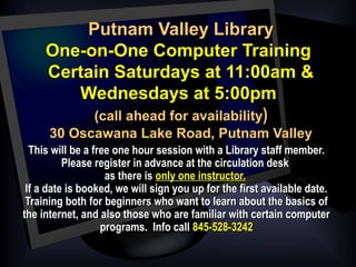 Putnam Valley LibraryPutnam Valley Library
One-on-One Computer TrainingOne-on-One Computer Training
Certain Saturdays at 11:00am &Certain Saturdays at 11:00am &
Wednesdays at 5:00pmWednesdays at 5:00pm
(call ahead for availability(call ahead for availability))
30 Oscawana Lake Road, Putnam Valley30 Oscawana Lake Road, Putnam Valley
  This will be a free one hour session with a Library staff member.This will be a free one hour session with a Library staff member.
Please register in advance at the circulation deskPlease register in advance at the circulation desk
as there isas there is only one instructor.only one instructor.
If a date is booked, we will sign you up for the first available date.If a date is booked, we will sign you up for the first available date.
Training both for beginners who want to learn about the basics ofTraining both for beginners who want to learn about the basics of
the internet, and also those who are familiar with certain computerthe internet, and also those who are familiar with certain computer
programs. Info callprograms. Info call 845-528-3242845-528-3242
 