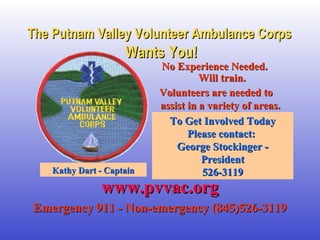 The Putnam Valley Volunteer Ambulance CorpsThe Putnam Valley Volunteer Ambulance Corps
Wants You!Wants You!
No Experience Needed. No Experience Needed. 
Will train.Will train.
Volunteers are needed toVolunteers are needed to
assist in a variety of areas.assist in a variety of areas.  
To Get Involved TodayTo Get Involved Today
Please contact: Please contact: 
George Stockinger - George Stockinger - 
PresidentPresident
526-3119526-3119
www.pvvac.orgwww.pvvac.org
Emergency 911 - Non-emergency (845)526-3119Emergency 911 - Non-emergency (845)526-3119
Kathy Dart - CaptainKathy Dart - Captain
 