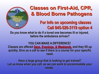 Classes on First-Aid, CPR,Classes on First-Aid, CPR,
& Blood Borne Pathogens& Blood Borne Pathogens
For Info on upcoming classesFor Info on upcoming classes
Call 845-526-3119 option 4Call 845-526-3119 option 4
Do you know what to do if a loved one becomes ill or injured,Do you know what to do if a loved one becomes ill or injured,
before the ambulance arrives?before the ambulance arrives?
YOU CAN MAKE A DIFFERENCE!YOU CAN MAKE A DIFFERENCE!
Classes are offeredClasses are offered Days, Evenings, & Weekends,Days, Evenings, & Weekends, and they fill upand they fill up
quickly. Give us a call to see if there is a course for your specificquickly. Give us a call to see if there is a course for your specific
need.need.
Have a large group that is looking to get trained?Have a large group that is looking to get trained?
Let us know when you call, so we can work to accommodate yourLet us know when you call, so we can work to accommodate your
needs.needs.  
 
