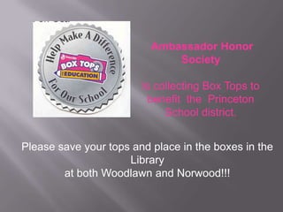 Ambassador Honor
Society
Is collecting Box Tops to
benefit the Princeton
School district.
Please save your tops and place in the boxes in the
Library
at both Woodlawn and Norwood!!!

 