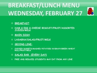  BREAKFAST:
 HAM & EGG & CHEESE BISCUIT/FRUIT/ASSORTED
JUICES/MILK
 MAIN DISH:
 LASAGNA/SALAD/FRUIT/MILK
 SECOND LINE:
 CHICKEN NUGGETS/MASHED POTATOES W/GRAVY/GREEN WHEAT
ROLL/FRUIT/MILK
 SALAD BAR (EVERY DAY)
 FREE AND REDUCED STUDENTS MAY EAT FROM ANY LINE
 