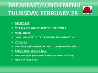  BREAKFAST:
 CINNAMON ROLLS/FRUIT/JUICES/MILK
 MAIN DISH:
 CORN DOG/SWEET POTATOES/GREEN BEANS/FRUIT/MILK
 2ND LINE:
 HOT DOG/BAKED BEANS/BABY CARROTS WITH DIP/FRUIT/MILK
 SALAD BAR (EVERY DAY)
 FREE AND REDUCED STUDENTS MAY EAT FROM ANY LINE.
 *CEREAL OFFERED DAILY
 