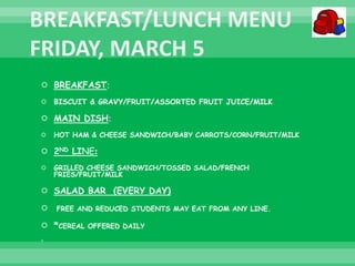  BREAKFAST:
 BISCUIT & GRAVY/FRUIT/ASSORTED FRUIT JUICE/MILK
 MAIN DISH:
 HOT HAM & CHEESE SANDWICH/BABY CARROTS/CORN/FRUIT/MILK
 2ND LINE:
 GRILLED CHEESE SANDWICH/TOSSED SALAD/FRENCH
FRIES/FRUIT/MILK
 SALAD BAR (EVERY DAY)
 FREE AND REDUCED STUDENTS MAY EAT FROM ANY LINE.
 *CEREAL OFFERED DAILY

 