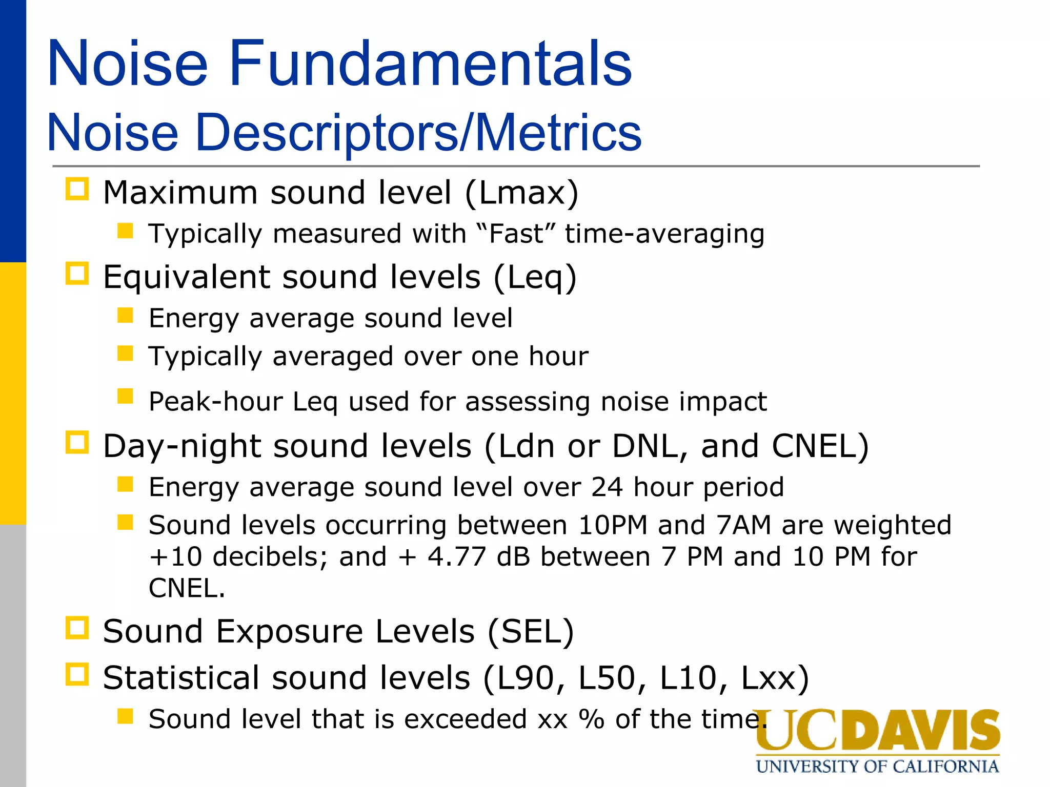 Noise Fundamentals
Noise Descriptors/Metrics
 Maximum sound level (Lmax)
    Typically measured with “Fast” time-averaging
 Equivalent sound levels (Leq)
    Energy average sound level
    Typically averaged over one hour
    Peak-hour Leq used for assessing noise impact
 Day-night sound levels (Ldn or DNL, and CNEL)
    Energy average sound level over 24 hour period
    Sound levels occurring between 10PM and 7AM are weighted
     +10 decibels; and + 4.77 dB between 7 PM and 10 PM for
     CNEL.
 Sound Exposure Levels (SEL)
 Statistical sound levels (L90, L50, L10, Lxx)
    Sound level that is exceeded xx % of the time.
 