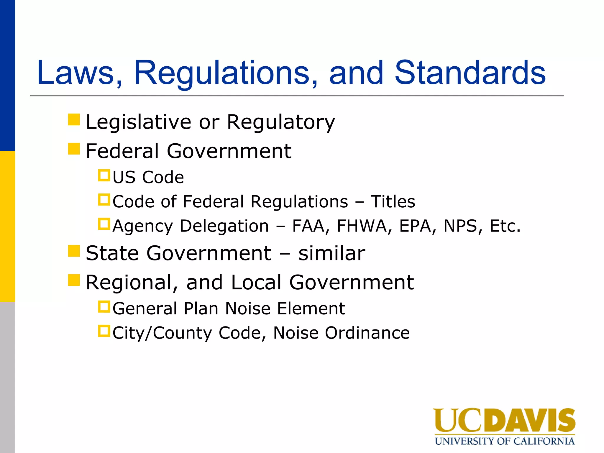 Laws, Regulations, and Standards
  Legislative or Regulatory
  Federal Government
    US Code
    Code of Federal Regulations – Titles
    Agency Delegation – FAA, FHWA, EPA, NPS, Etc.
  State Government – similar
  Regional, and Local Government
    General Plan Noise Element
    City/County Code, Noise Ordinance
 