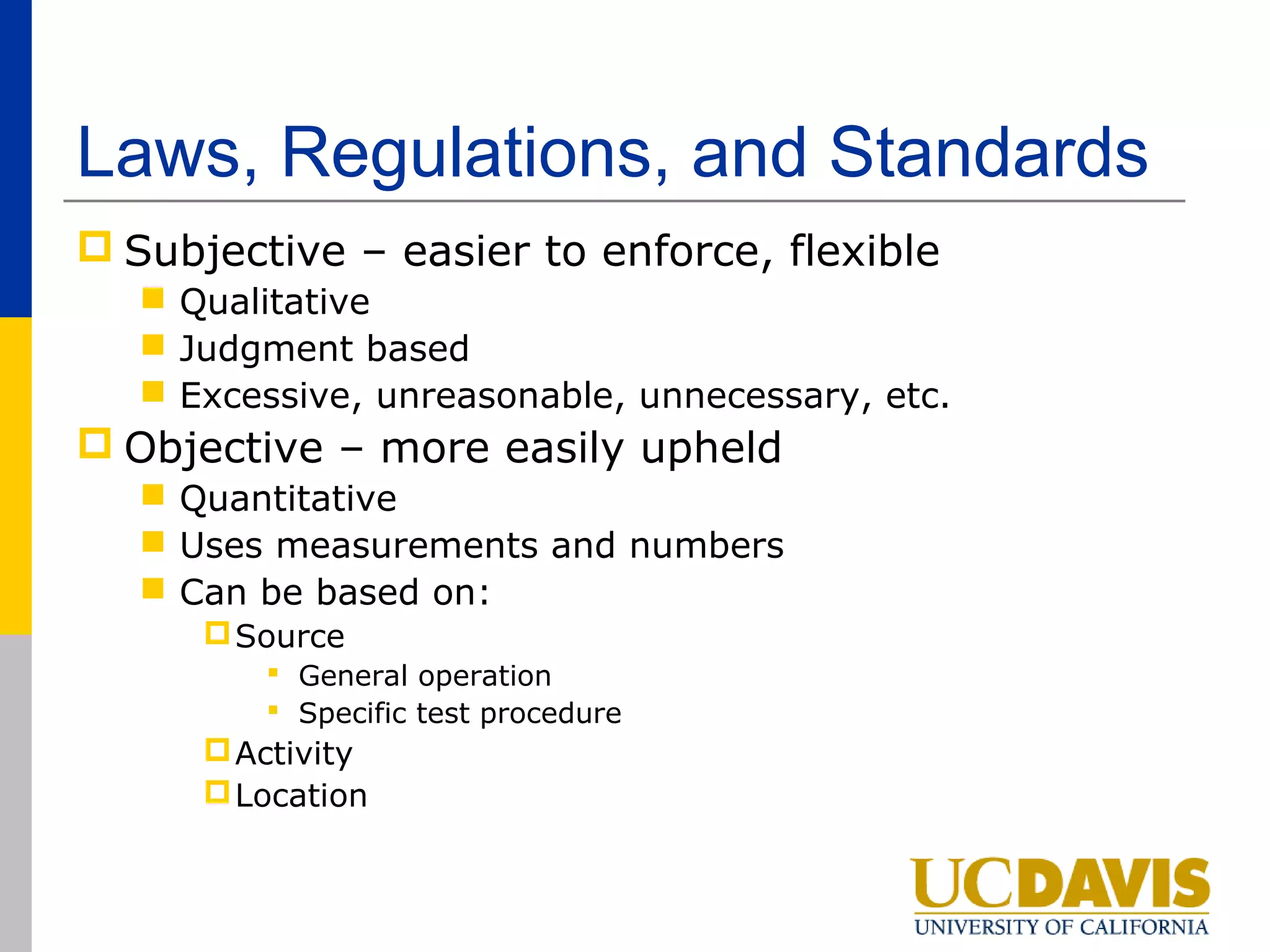 Laws, Regulations, and Standards
 Subjective – easier to enforce, flexible
    Qualitative
    Judgment based
    Excessive, unreasonable, unnecessary, etc.
 Objective – more easily upheld
    Quantitative
    Uses measurements and numbers
    Can be based on:
       Source
          General operation
          Specific test procedure
       Activity
       Location
 