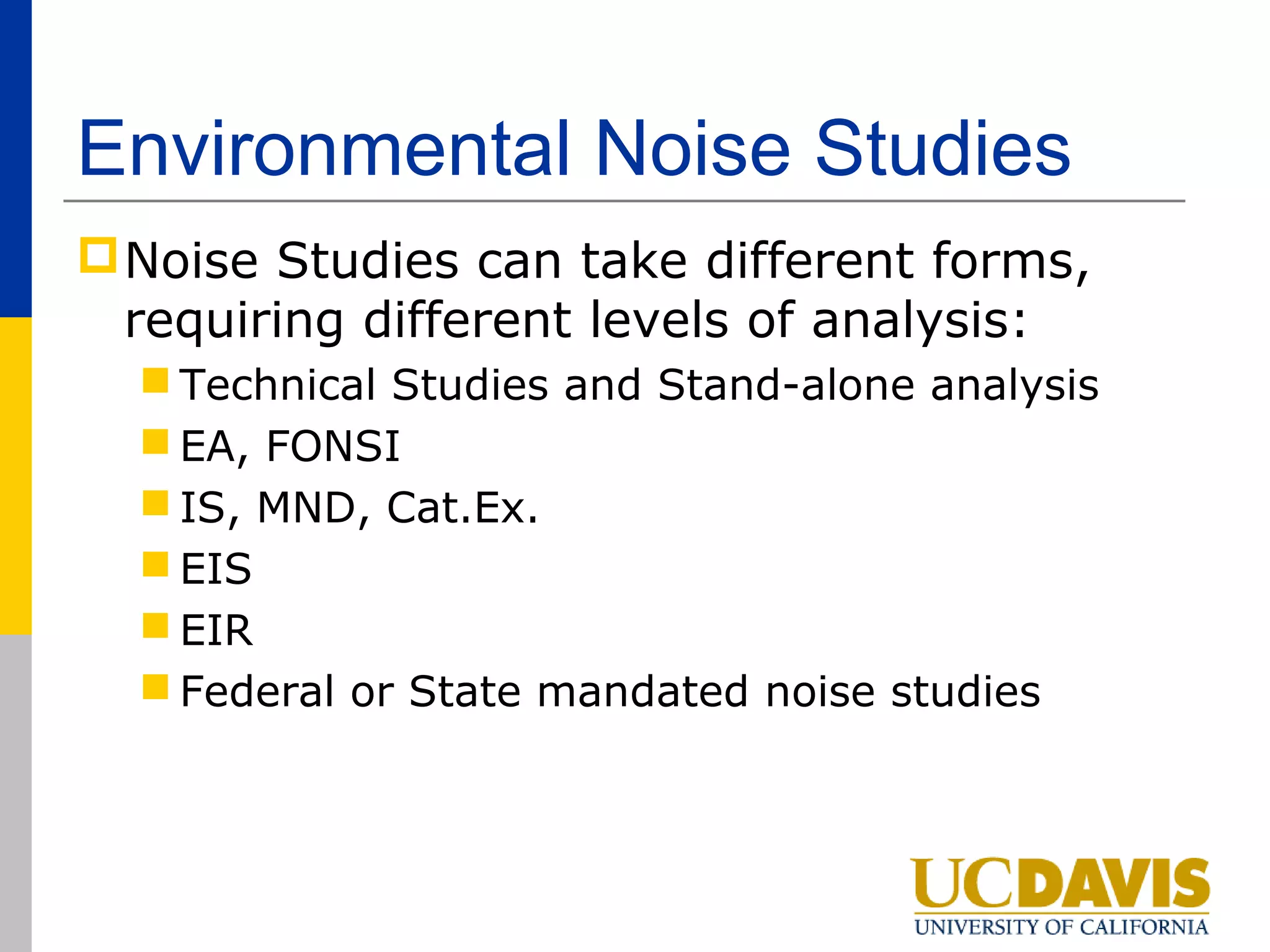 Environmental Noise Studies
 Noise Studies can take different forms,
  requiring different levels of analysis:
   Technical Studies and Stand-alone analysis
   EA, FONSI
   IS, MND, Cat.Ex.
   EIS
   EIR
   Federal or State mandated noise studies
 