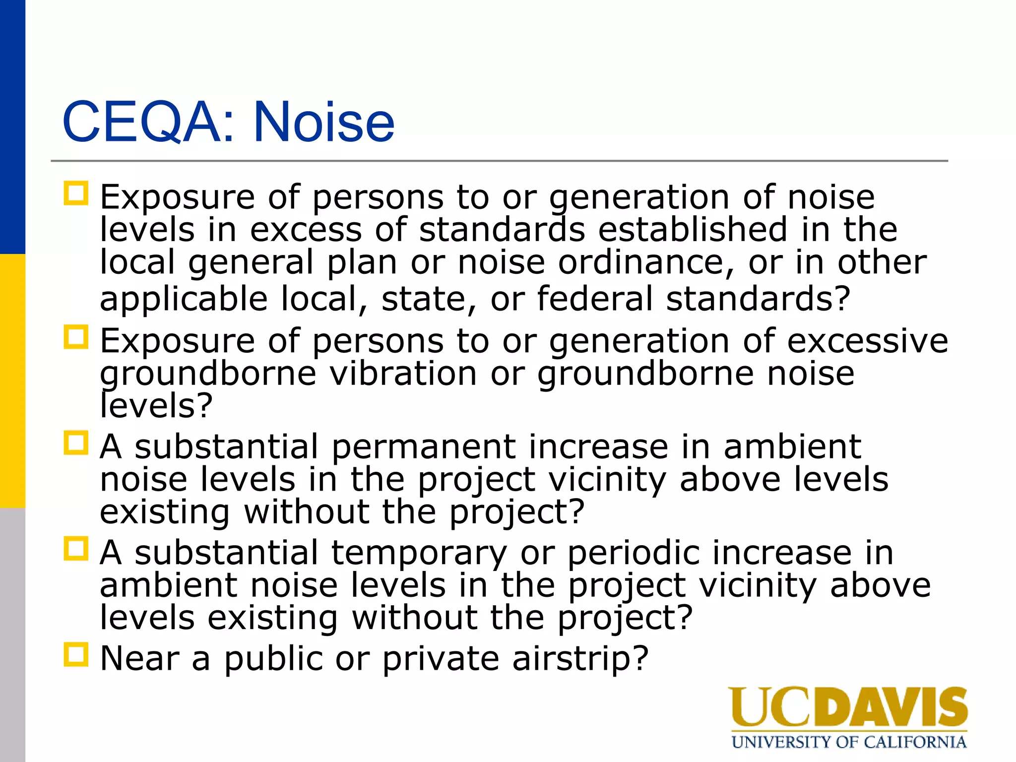 CEQA: Noise
 Exposure of persons to or generation of noise
  levels in excess of standards established in the
  local general plan or noise ordinance, or in other
  applicable local, state, or federal standards?
 Exposure of persons to or generation of excessive
  groundborne vibration or groundborne noise
  levels?
 A substantial permanent increase in ambient
  noise levels in the project vicinity above levels
  existing without the project?
 A substantial temporary or periodic increase in
  ambient noise levels in the project vicinity above
  levels existing without the project?
 Near a public or private airstrip?
 