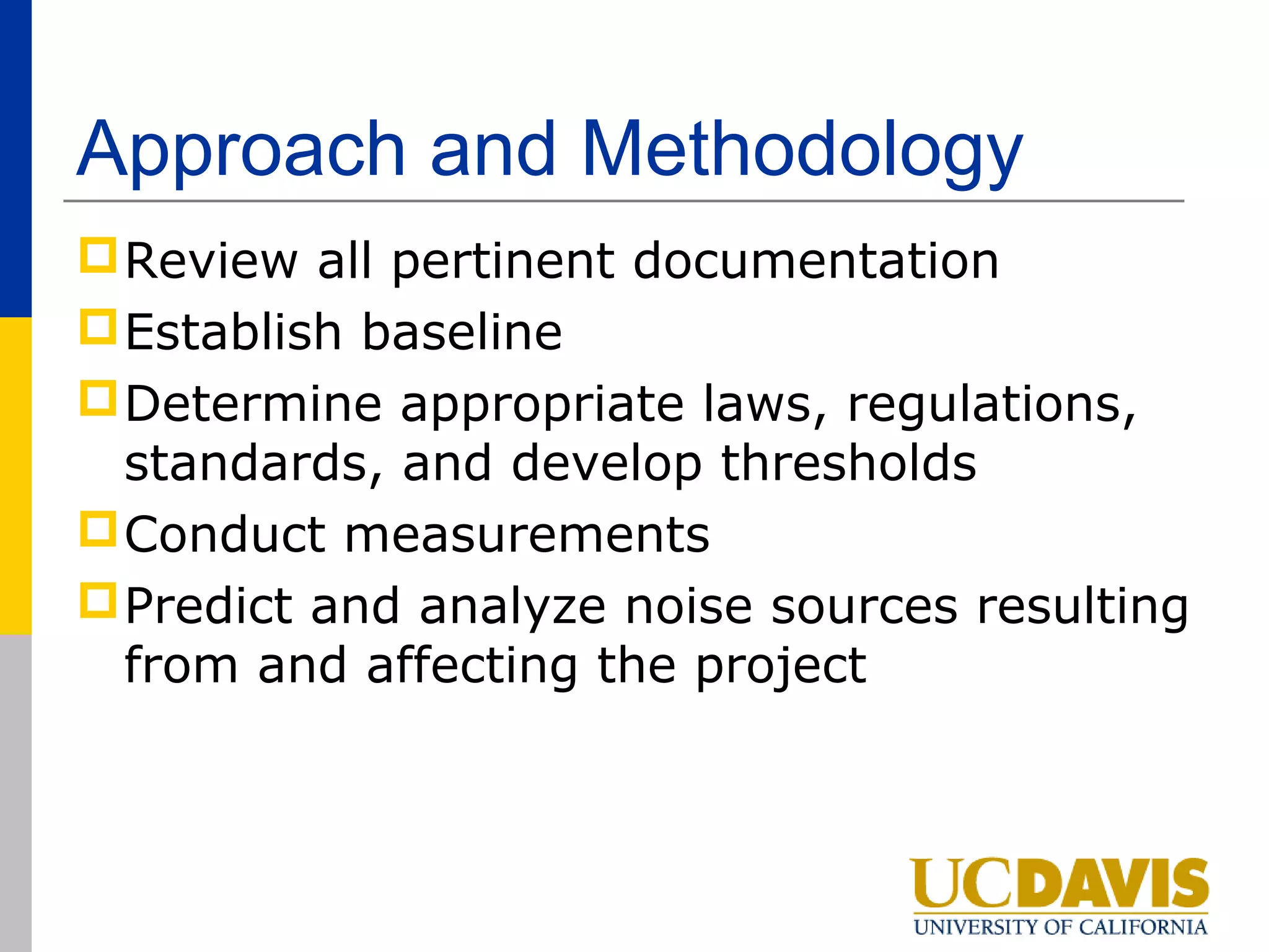 Approach and Methodology
 Review all pertinent documentation
 Establish baseline
 Determine appropriate laws, regulations,
  standards, and develop thresholds
 Conduct measurements
 Predict and analyze noise sources resulting
  from and affecting the project
 