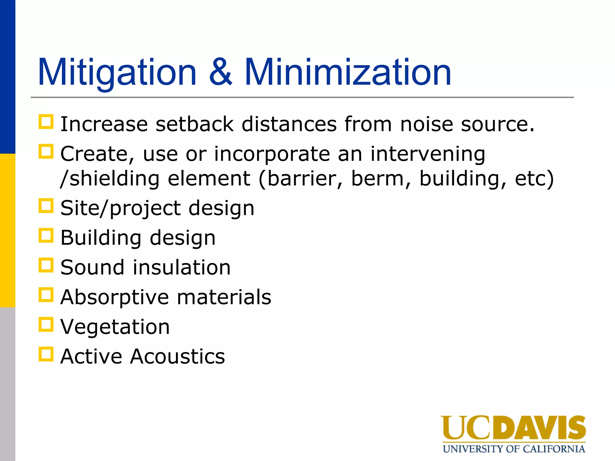 Mitigation & Minimization
 Increase setback distances from noise source.
 Create, use or incorporate an intervening
  /shielding element (barrier, berm, building, etc)
 Site/project design
 Building design
 Sound insulation
 Absorptive materials
 Vegetation
 Active Acoustics
 