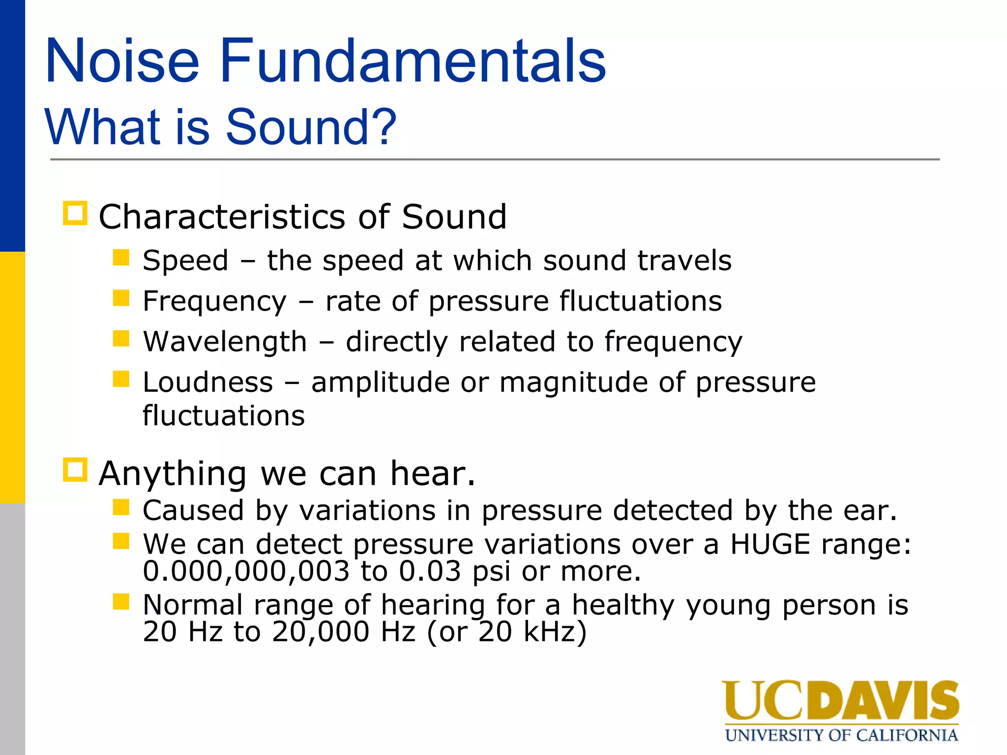 Noise Fundamentals
What is Sound?
 Characteristics of Sound
     Speed – the speed at which sound travels
     Frequency – rate of pressure fluctuations
     Wavelength – directly related to frequency
     Loudness – amplitude or magnitude of pressure
      fluctuations

 Anything we can hear.
   Caused by variations in pressure detected by the ear.
   We can detect pressure variations over a HUGE range:
    0.000,000,003 to 0.03 psi or more.
   Normal range of hearing for a healthy young person is
    20 Hz to 20,000 Hz (or 20 kHz)
 