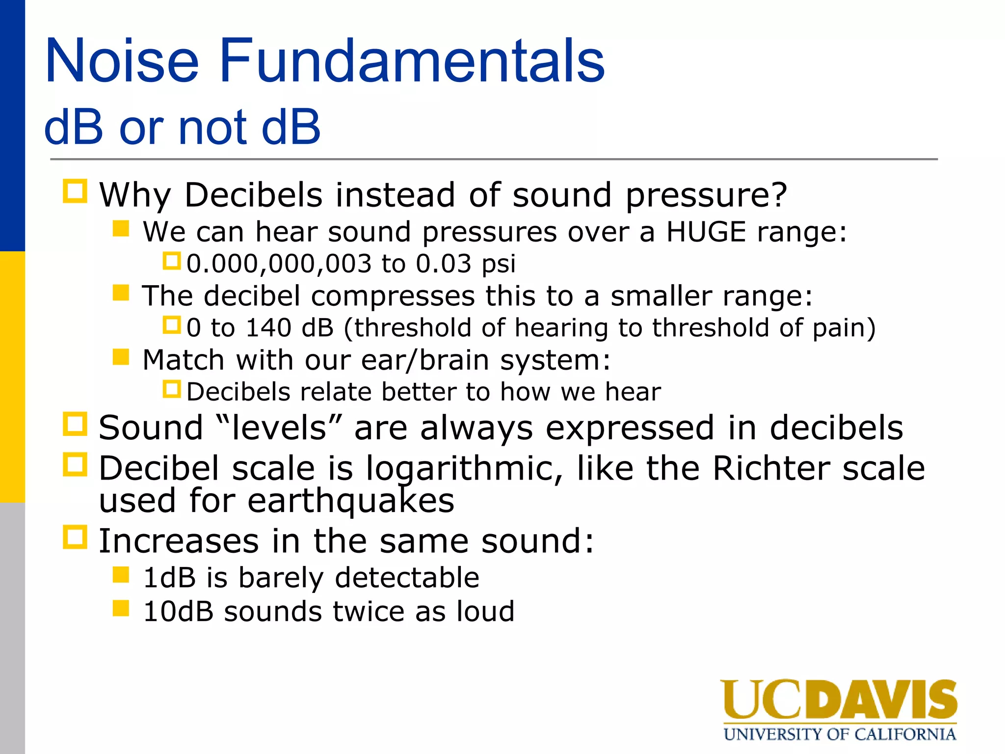 Noise Fundamentals
dB or not dB
 Why Decibels instead of sound pressure?
    We can hear sound pressures over a HUGE range:
       0.000,000,003 to 0.03 psi
    The decibel compresses this to a smaller range:
       0 to 140 dB (threshold of hearing to threshold of pain)
    Match with our ear/brain system:
       Decibels relate better to how we hear
 Sound “levels” are always expressed in decibels
 Decibel scale is logarithmic, like the Richter scale
  used for earthquakes
 Increases in the same sound:
    1dB is barely detectable
    10dB sounds twice as loud
 