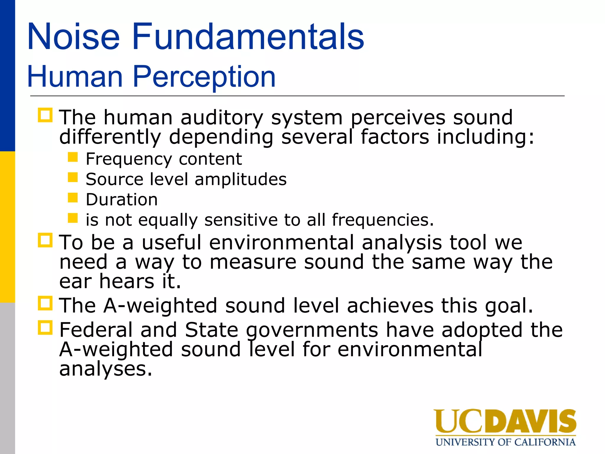 Noise Fundamentals
Human Perception
 The human auditory system perceives sound
  differently depending several factors including:
      Frequency content
      Source level amplitudes
      Duration
      is not equally sensitive to all frequencies.
 To be a useful environmental analysis tool we
  need a way to measure sound the same way the
  ear hears it.
 The A-weighted sound level achieves this goal.
 Federal and State governments have adopted the
  A-weighted sound level for environmental
  analyses.
 
