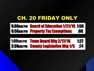 CH. 20 FRIDAY ONLYCH. 20 FRIDAY ONLY
8:008:00AM/PMAM/PM Board of Education 1/21/16Board of Education 1/21/16 1:561:56
9:569:56AM/PMAM/PM Property Tax ExemptionsProperty Tax Exemptions :08:08
1:001:00AM/PMAM/PM Town Board Mtg 2/17/16Town Board Mtg 2/17/16 1:271:27
2:302:30AM/PMAM/PM County Legislative Mtg 1/5County Legislative Mtg 1/5 :24:24
 