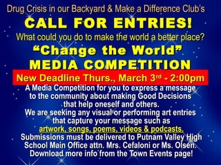 Drug Crisis in our Backyard & Make a Difference Club’sDrug Crisis in our Backyard & Make a Difference Club’s
CALL FOR ENTRIES!CALL FOR ENTRIES!
What could you do to make the world a better place?What could you do to make the world a better place?
“Change the World”“Change the World”
MEDIA COMPETITIONMEDIA COMPETITION
New Deadline Thurs., March 3New Deadline Thurs., March 3rdrd
- 2:00pm- 2:00pm
A Media Competition for you to express a messageA Media Competition for you to express a message
to the community about making Good Decisionsto the community about making Good Decisions
that help oneself and others.that help oneself and others.
We are seeking any visual or performing art entriesWe are seeking any visual or performing art entries
that capture your message such asthat capture your message such as
artwork, songs, poems, videos & podcasts.artwork, songs, poems, videos & podcasts.
Submissions must be delivered to Putnam Valley HighSubmissions must be delivered to Putnam Valley High
School Main Office attn. Mrs. Cefaloni or Ms. Olsen.School Main Office attn. Mrs. Cefaloni or Ms. Olsen.
Download more info from the Town Events page!Download more info from the Town Events page!
 