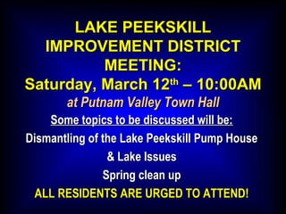 LAKE PEEKSKILLLAKE PEEKSKILL
IMPROVEMENT DISTRICTIMPROVEMENT DISTRICT
MEETING:MEETING:
Saturday, March 12Saturday, March 12thth
– 10:00AM– 10:00AM
at Putnam Valley Town Hallat Putnam Valley Town Hall
Some topics to be discussed will be:Some topics to be discussed will be:
Dismantling of the Lake Peekskill Pump HouseDismantling of the Lake Peekskill Pump House
& Lake Issues& Lake Issues
Spring clean upSpring clean up
ALL RESIDENTS ARE URGED TO ATTEND!ALL RESIDENTS ARE URGED TO ATTEND!
 