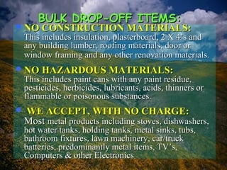 NO CONSTRUCTION MATERIALS:NO CONSTRUCTION MATERIALS:
This includes insulation, plasterboard, 2 X 4’s andThis includes insulation, plasterboard, 2 X 4’s and
any building lumber, roofing materials, door orany building lumber, roofing materials, door or
window framing and any other renovation materials.window framing and any other renovation materials.
NO HAZARDOUS MATERIALS:NO HAZARDOUS MATERIALS:
This includes paint cans with any paint residue,This includes paint cans with any paint residue,
pesticides, herbicides, lubricants, acids, thinners orpesticides, herbicides, lubricants, acids, thinners or
flammable or poisonous substances.flammable or poisonous substances.
 WE ACCEPT, WITH NO CHARGE:WE ACCEPT, WITH NO CHARGE:
MostMost metal products including stoves, dishwashers,metal products including stoves, dishwashers,
hot water tanks, holding tanks, metal sinks, tubs,hot water tanks, holding tanks, metal sinks, tubs,
bathroom fixtures, lawn machinery, car/truckbathroom fixtures, lawn machinery, car/truck
batteries, predominantly metal items, TV’s,batteries, predominantly metal items, TV’s,
Computers & other ElectronicsComputers & other Electronics
BULK DROP-OFF ITEMS:BULK DROP-OFF ITEMS:
 