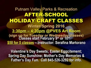 Putnam Valley Parks & RecreationPutnam Valley Parks & Recreation
AFTER-SCHOOLAFTER-SCHOOL
HOLIDAY CRAFT CLASSESHOLIDAY CRAFT CLASSES
Winter/Spring 2016Winter/Spring 2016
3:30pm – 4:30pm3:30pm – 4:30pm @PVES Art Room@PVES Art Room
(sign up for Tuesday or Wednesday classes)(sign up for Tuesday or Wednesday classes)
Classes start February 9Classes start February 9thth
or 10or 10thth
$50 for 5 classes$50 for 5 classes – Instructor: Serafina Martorano– Instructor: Serafina Martorano
Valentine’s Day Sweets; Easter Eggcitement;Valentine’s Day Sweets; Easter Eggcitement;
Spring Day Sunshine; Mother’s Day Memories &Spring Day Sunshine; Mother’s Day Memories &
Father’s Day Fun. Call 845-526-3292 for info.Father’s Day Fun. Call 845-526-3292 for info.
 