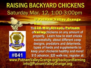 RAISING BACKYARD CHICKENSRAISING BACKYARD CHICKENS
Saturday Mar. 12, 1:00-3:00pmSaturday Mar. 12, 1:00-3:00pm
This workshop will cover the basicsThis workshop will cover the basics
of raising chickens on any amount ofof raising chickens on any amount of
property.property. Learn how to start chicksLearn how to start chicks
successfully, about different coopsuccessfully, about different coop
designs, predators and deterrents,designs, predators and deterrents,
types of feeds and supplements totypes of feeds and supplements to
keep your chickens healthy and more!keep your chickens healthy and more!
$15 advance; $20 walk-ins; register at:$15 advance; $20 walk-ins; register at:##841841
@ Putnam Valley Grange@ Putnam Valley Grange
HallHall
128 Mill Street, Putnam128 Mill Street, Putnam
ValleyValley
www.PutnamValleyGrange.org/backyardfarmingwww.PutnamValleyGrange.org/backyardfarming
info@PutnamValleyGrange.orginfo@PutnamValleyGrange.org
 
