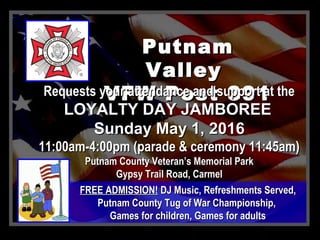PutnamPutnam
ValleyValley
VFW Post 391VFW Post 391Requests your attendance and support at theRequests your attendance and support at the
LOYALTY DAY JAMBOREELOYALTY DAY JAMBOREE
Sunday May 1, 2016Sunday May 1, 2016
11:00am-4:00pm (parade & ceremony 11:45am)11:00am-4:00pm (parade & ceremony 11:45am)
Putnam County Veteran’s Memorial ParkPutnam County Veteran’s Memorial Park
Gypsy Trail Road, CarmelGypsy Trail Road, Carmel
FREE ADMISSION!FREE ADMISSION! DJ Music, Refreshments Served,DJ Music, Refreshments Served,
Putnam County Tug of War Championship,Putnam County Tug of War Championship,
Games for children, Games for adultsGames for children, Games for adults
 