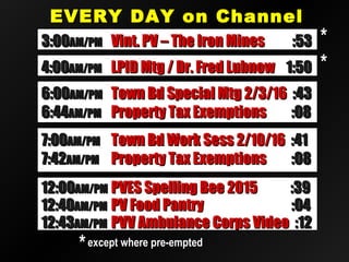EVERY DAY on ChannelEVERY DAY on Channel
2020
12:4012:40AM/PMAM/PM PV Food PantryPV Food Pantry :04:04
12:4312:43AM/PMAM/PM PVV Ambulance Corps VideoPVV Ambulance Corps Video :12:12
12:0012:00AM/PMAM/PM PVES Spelling Bee 2015PVES Spelling Bee 2015 :39:39
**except where pre-emptedexcept where pre-empted
**3:003:00AM/PMAM/PM Vint. PV – The Iron MinesVint. PV – The Iron Mines :53:53
4:004:00AM/PMAM/PM LPID Mtg / Dr. Fred LubnowLPID Mtg / Dr. Fred Lubnow 1:501:50 **
7:007:00AM/PMAM/PM Town Bd Work Sess 2/10/16Town Bd Work Sess 2/10/16 :41:41
7:427:42AM/PMAM/PM Property Tax ExemptionsProperty Tax Exemptions :08:08
6:006:00AM/PMAM/PM Town Bd Special Mtg 2/3/16Town Bd Special Mtg 2/3/16 :43:43
6:446:44AM/PMAM/PM Property Tax ExemptionsProperty Tax Exemptions :08:08
 