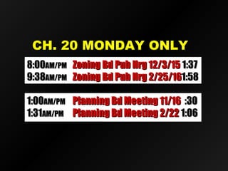 CH. 20 MONDAY ONLYCH. 20 MONDAY ONLY
8:008:00AM/PMAM/PM Zoning Bd Pub Hrg 12/3/15Zoning Bd Pub Hrg 12/3/15 1:371:37
9:389:38AM/PMAM/PM Zoning Bd Pub Hrg 2/25/16Zoning Bd Pub Hrg 2/25/161:581:58
1:001:00AM/PMAM/PM Planning Bd Meeting 11/16Planning Bd Meeting 11/16 :30:30
1:311:31AM/PMAM/PM Planning Bd Meeting 2/22Planning Bd Meeting 2/22 1:061:06
 