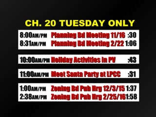 CH. 20 TUESDAY ONLYCH. 20 TUESDAY ONLY
11:0011:00AM/PMAM/PM Meet Santa Party at LPCCMeet Santa Party at LPCC :31:31
10:0010:00AM/PMAM/PM Holiday Activities in PVHoliday Activities in PV :43:43
8:008:00AM/PMAM/PM Planning Bd Meeting 11/16Planning Bd Meeting 11/16 :30:30
8:318:31AM/PMAM/PM Planning Bd Meeting 2/22Planning Bd Meeting 2/22 1:061:06
1:001:00AM/PMAM/PM Zoning Bd Pub Hrg 12/3/15Zoning Bd Pub Hrg 12/3/15 1:371:37
2:382:38AM/PMAM/PM Zoning Bd Pub Hrg 2/25/16Zoning Bd Pub Hrg 2/25/161:581:58
 