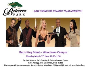NOW HIRING 700 DYNAMIC TEAM MEMBERS!

Recruiting Event – Woodlawn Campus
Monday March 3rd from 11:30- 1:30
Or visit Belterra Park Gaming & Entertainment Center
6301 Kellogg Ave. Cincinnati, Ohio 45230
The center will be open weekly 9 a.m. – 6 p.m. Monday – Friday and 10 a.m. – 2 p.m. Saturdays.

 