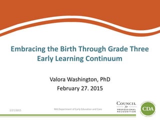 Embracing the Birth Through Grade Three
Early Learning Continuum
Valora Washington, PhD
February 27. 2015
2/27/2015 MA Department of Early Education and Care
 