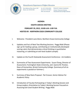 AGENDA
EIGHTH AMCOA MEETING
FEBRUARY 29, 2012, 10:00 A.M.-1:00 P.M.
HOSTED BY: NORTHERN ESSEX COMMUNITY COLLEGE
I. Welcome: President Lane Glenn, Northern Essex Community College
II. Updates and Foci of Next Two Working Sessions: Peggy Maki (Please
sign up for leading a group, contributing an institutionally developed
scoring rubric that demonstrates critical thinking or quantitative
reasoning, or submitting an exit-level student sample)
III. Update on the Fourth Statewide Assessment Conference: Jim Gubbins
IV. Summaries of Two Assessment Experiments: Susan Chang, Director of
Assessment, Framingham State University, and Joanne M. Preston,
Dean of Humanities, Bristol Community College (Summary of all six
experiments is posted on Yammer.)
V. Summary of New Davis Proposal: Pat Crosson, Senior Advisor for
Academic Policy
VI. Introduction of Faculty Participating in Today’s Working Session and
Group Leaders; Orientation to Today’s Working Session Focused on
Assessing Exit-Level Student Writing: Peggy Maki
 
