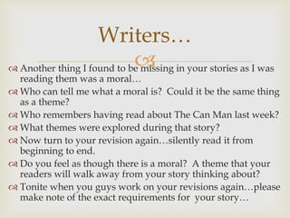  Another thing I found to be missing in your stories as I was
reading them was a moral…
 Who can tell me what a moral is? Could it be the same thing
as a theme?
 Who remembers having read about The Can Man last week?
 What themes were explored during that story?
 Now turn to your revision again…silently read it from
beginning to end.
 Do you feel as though there is a moral? A theme that your
readers will walk away from your story thinking about?
 Tonite when you guys work on your revisions again…please
make note of the exact requirements for your story…
Writers…
 