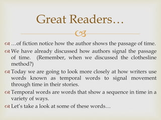 
 …of fiction notice how the author shows the passage of time.
 We have already discussed how authors signal the passage
of time. (Remember, when we discussed the clothesline
method?)
 Today we are going to look more closely at how writers use
words known as temporal words to signal movement
through time in their stories.
 Temporal words are words that show a sequence in time in a
variety of ways.
 Let’s take a look at some of these words…
Great Readers…
 