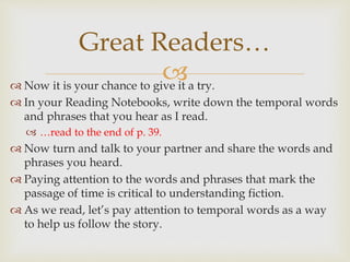  Now it is your chance to give it a try.
 In your Reading Notebooks, write down the temporal words
and phrases that you hear as I read.
 …read to the end of p. 39.
 Now turn and talk to your partner and share the words and
phrases you heard.
 Paying attention to the words and phrases that mark the
passage of time is critical to understanding fiction.
 As we read, let’s pay attention to temporal words as a way
to help us follow the story.
Great Readers…
 