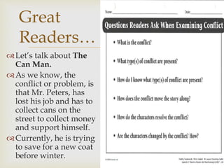 Let’s talk about The
Can Man.
As we know, the
conflict or problem, is
that Mr. Peters, has
lost his job and has to
collect cans on the
street to collect money
and support himself.
Currently, he is trying
to save for a new coat
before winter.
Great
Readers…
 