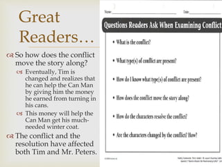  So how does the conflict
move the story along?
 Eventually, Tim is
changed and realizes that
he can help the Can Man
by giving him the money
he earned from turning in
his cans.
 This money will help the
Can Man get his much-
needed winter coat.
 The conflict and the
resolution have affected
both Tim and Mr. Peters.
Great
Readers…
 