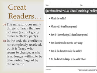  The narrator does many
things to Tracy that are
not nice (ex., not going
to her birthday party).
 In the end, the conflict is
not completely resolved,
but it is Tracy who
seems to change, as she
is no longer willing to be
taken advantage of by
the narrator.
Great
Readers…
 