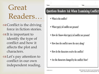 Conflict is the driving
force in fiction stories.
It is important to
identify the type of
conflict and how it
affects the plot and
characters.
Let’s pay attention to
conflict in our own
independent reading.
Great
Readers…
 