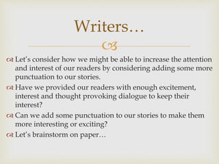 
 Let’s consider how we might be able to increase the attention
and interest of our readers by considering adding some more
punctuation to our stories.
 Have we provided our readers with enough excitement,
interest and thought provoking dialogue to keep their
interest?
 Can we add some punctuation to our stories to make them
more interesting or exciting?
 Let’s brainstorm on paper…
Writers…
 
