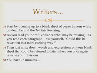 
 Start by opening up to a blank sheet of paper in your white
binder…behind the 3rd tab, Revising.
 As you read your draft, consider what may be missing…as
you read each paragraph…ask yourself, “Could this be
rewritten in a more exciting way?”
 Then just write down words and expressions on your blank
sheet that could be referred to later when you once again
rewrite your revisions.
 You have 15 minutes…
Writers…
 