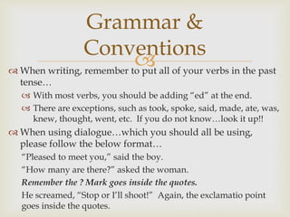  When writing, remember to put all of your verbs in the past
tense…
 With most verbs, you should be adding “ed” at the end.
 There are exceptions, such as took, spoke, said, made, ate, was,
knew, thought, went, etc. If you do not know…look it up!!
 When using dialogue…which you should all be using,
please follow the below format…
“Pleased to meet you,” said the boy.
“How many are there?” asked the woman.
Remember the ? Mark goes inside the quotes.
He screamed, “Stop or I’ll shoot!” Again, the exclamatio point
goes inside the quotes.
Grammar &
Conventions
 