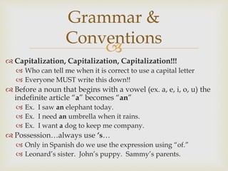 
 Capitalization, Capitalization, Capitalization!!!
 Who can tell me when it is correct to use a capital letter
 Everyone MUST write this down!!
 Before a noun that begins with a vowel (ex. a, e, i, o, u) the
indefinite article “a” becomes “an”
 Ex. I saw an elephant today.
 Ex. I need an umbrella when it rains.
 Ex. I want a dog to keep me company.
 Possession…always use ‘s…
 Only in Spanish do we use the expression using “of.”
 Leonard’s sister. John’s puppy. Sammy’s parents.
Grammar &
Conventions
 